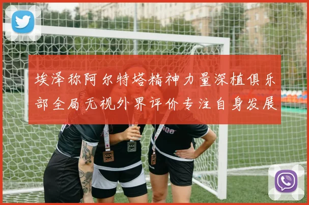 埃泽称阿尔特塔精神力量深植俱乐部全局无视外界评价专注自身发展