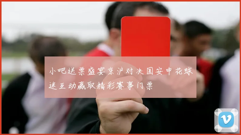 小吧送票盛宴京沪对决国安申花球迷互动赢取精彩赛事门票