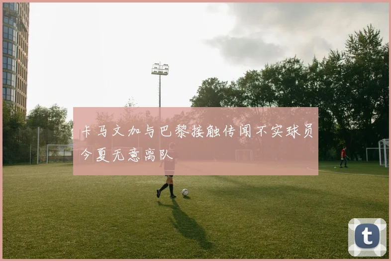 卡马文加与巴黎接触传闻不实球员今夏无意离队