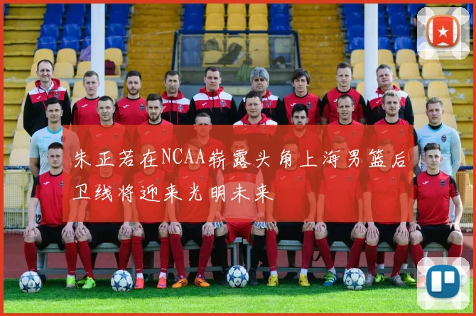 朱正若在NCAA崭露头角上海男篮后卫线将迎来光明未来