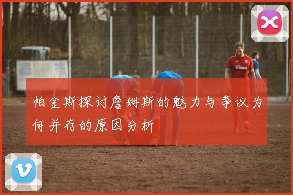 帕金斯探讨詹姆斯的魅力与争议为何并存的原因分析