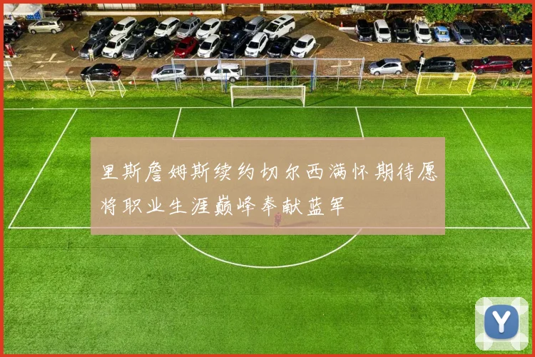 里斯詹姆斯续约切尔西满怀期待愿将职业生涯巅峰奉献蓝军