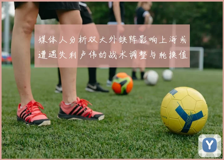 媒体人分析双大外缺阵影响上海或遭遇失利卢伟的战术调整与轮换值得肯定