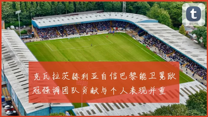 克瓦拉茨赫利亚自信巴黎能卫冕欧冠强调团队贡献与个人表现并重
