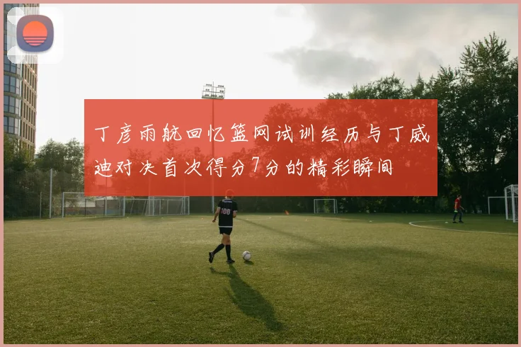 丁彦雨航回忆篮网试训经历与丁威迪对决首次得分7分的精彩瞬间