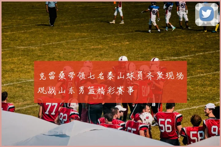 克雷桑带领七名泰山球员齐聚现场观战山东男篮精彩赛事