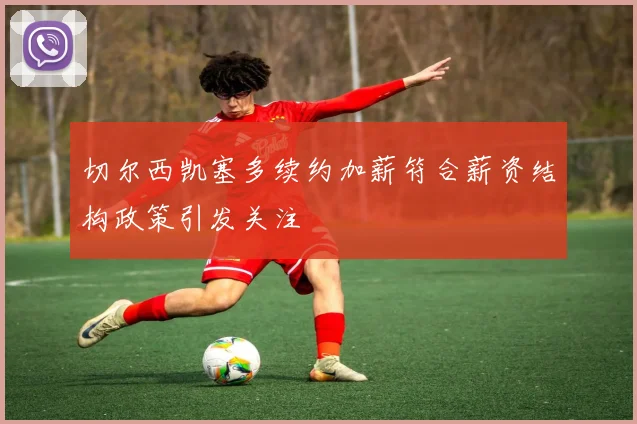 切尔西凯塞多续约加薪符合薪资结构政策引发关注