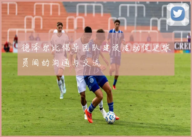 德泽尔比倡导团队建设活动促进球员间的沟通与交流