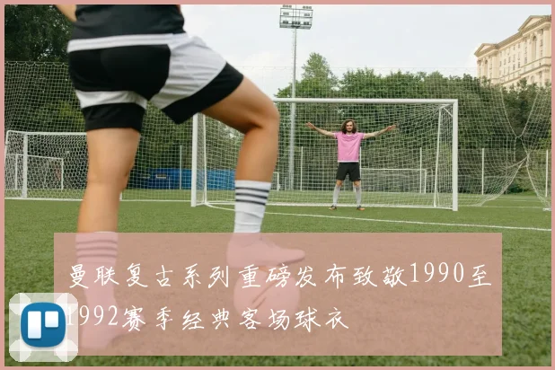曼联复古系列重磅发布致敬1990至1992赛季经典客场球衣