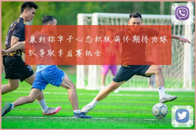 康利称华子心态积极满怀期待为球队争取季后赛机会